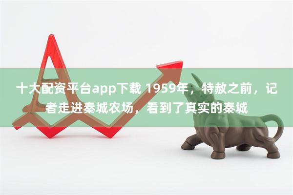 十大配资平台app下载 1959年，特赦之前，记者走进秦城农场，看到了真实的秦城