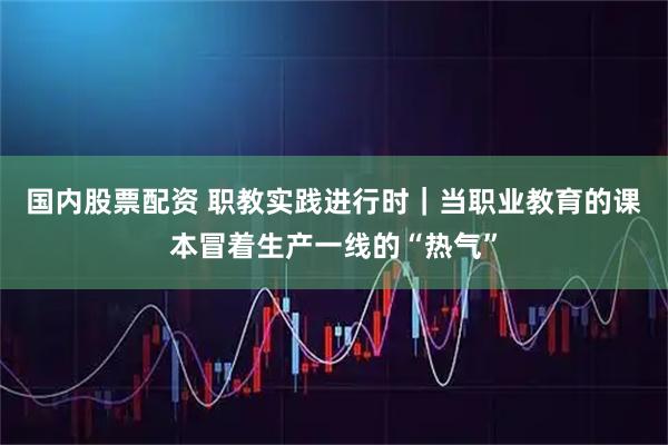 国内股票配资 职教实践进行时｜当职业教育的课本冒着生产一线的“热气”