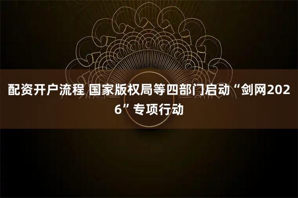 配资开户流程 国家版权局等四部门启动“剑网2026”专项行动