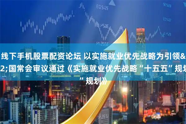 线下手机股票配资论坛 以实施就业优先战略为引领 国常会审议通过《实施就业优先战略“十五五”规划》
